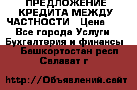 ПРЕДЛОЖЕНИЕ КРЕДИТА МЕЖДУ ЧАСТНОСТИ › Цена ­ 0 - Все города Услуги » Бухгалтерия и финансы   . Башкортостан респ.,Салават г.